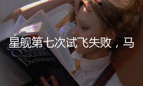 星艦第七次試飛失敗，馬斯克回應(yīng)，持續(xù)進(jìn)步是成功的關(guān)鍵