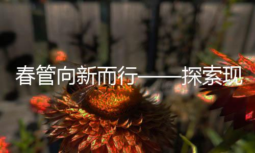 春管向新而行——探索現(xiàn)代化農業(yè)管理的新路徑