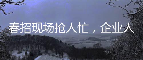 春招現(xiàn)場搶人忙，企業(yè)人才爭奪戰(zhàn)的幾大看點(diǎn)