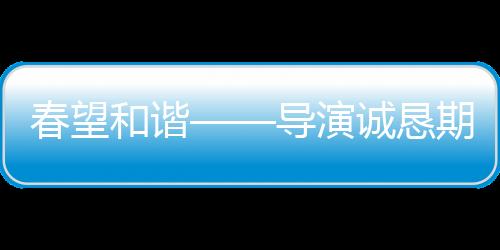 春望和諧——導(dǎo)演誠(chéng)懇期望觀眾給予春晚更寬容的理解與接納