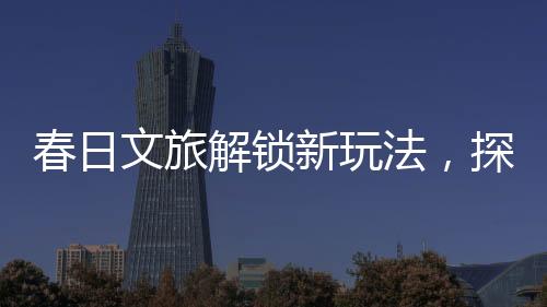 春日文旅解鎖新玩法，探索春天的獨特魅力與創(chuàng)意體驗