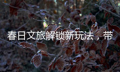 春日文旅解鎖新玩法，帶你暢游春天的多彩世界