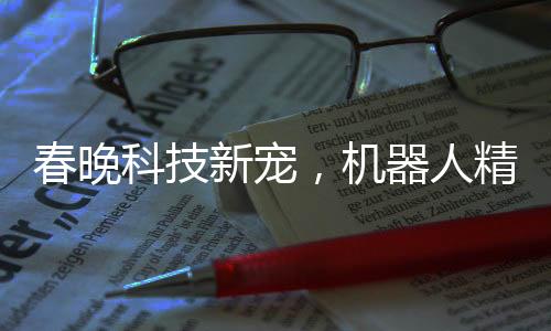 春晚科技新寵，機(jī)器人精準(zhǔn)拋手絹接引矚目