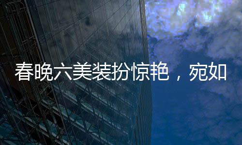 春晚六美裝扮驚艷，宛如六個(gè)紅包獻(xiàn)上視覺(jué)盛宴