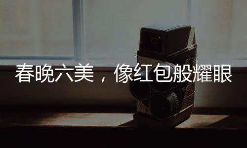 春晚六美，像紅包般耀眼的六位閃耀之星