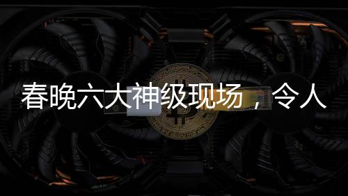 春晚六大神級(jí)現(xiàn)場，令人難以忘懷的經(jīng)典瞬間