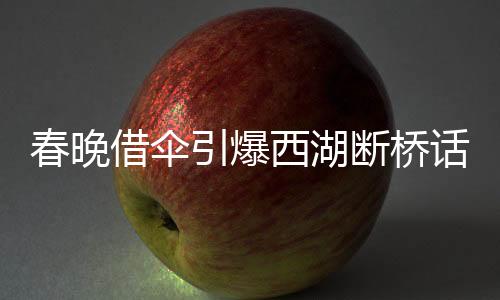 春晚借傘引爆西湖斷橋話題，文化傳承與創(chuàng)新融合之美