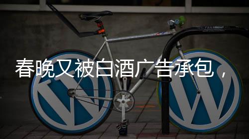 春晚又被白酒廣告承包，送酒報(bào)時(shí)植入現(xiàn)象觀察
