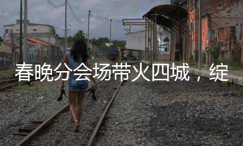 春晚分會場帶火四城，綻放多彩文化與經(jīng)濟的火花