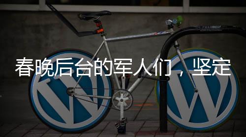 春晚后臺(tái)的軍人們，堅(jiān)定守護(hù)，給足安全感