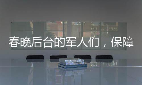 春晚后臺的軍人們，保障安全，鑄就堅實后盾