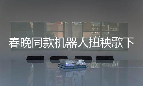 春晚同款機器人扭秧歌下鍋，科技與傳統(tǒng)文化的融合盛宴