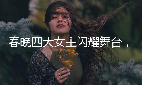 春晚四大女主閃耀舞臺，時髦小姨風潮引領(lǐng)時尚新風尚