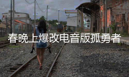 春晚上爆改電音版孤勇者，一場視聽盛宴的新篇章