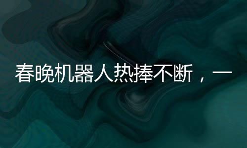 春晚機(jī)器人熱捧不斷，一機(jī)難求驚現(xiàn)65萬元高價(jià)搶購熱潮