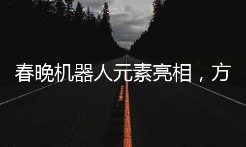 春晚機器人元素亮相，方太初點頭引發(fā)科技藝術(shù)融合新思考