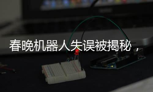 春晚機(jī)器人失誤被揭秘，意外之作的彩蛋驚艷四座