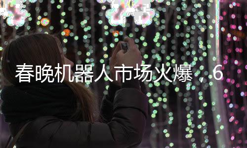 春晚機(jī)器人市場火爆，65萬元機(jī)器人一機(jī)難求