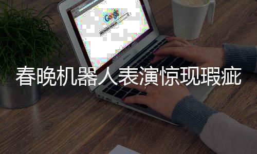 春晚機器人表演驚現(xiàn)瑕疵，下場時步伐不穩(wěn)引發(fā)關注
