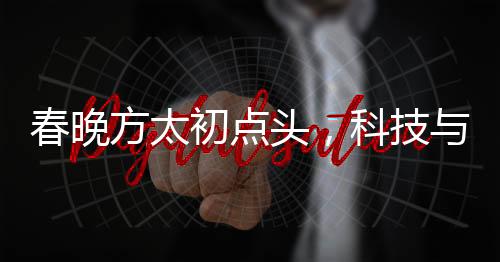春晚方太初點頭，科技與藝術的融合展現(xiàn)機器人般的精準與韻律
