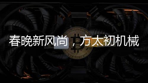 春晚新風(fēng)尚，方太初機(jī)械舞點(diǎn)燃科技之光
