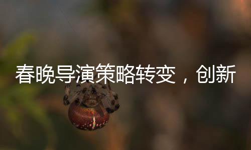春晚導(dǎo)演策略轉(zhuǎn)變，創(chuàng)新與融合鑄就新經(jīng)典
