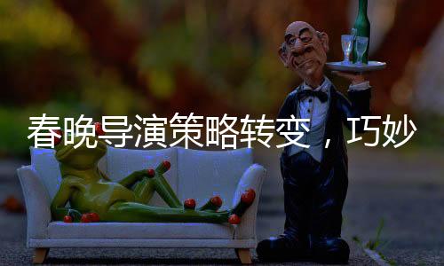 春晚導(dǎo)演策略轉(zhuǎn)變，巧妙創(chuàng)新引領(lǐng)文化盛宴的新篇章