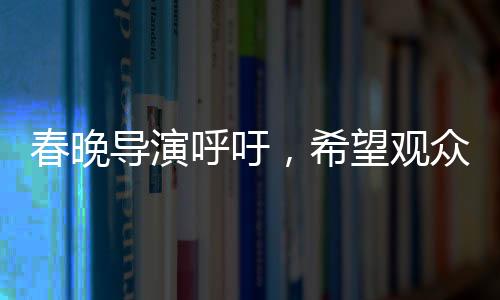 春晚導(dǎo)演呼吁，希望觀眾對我們寬容一點(diǎn)