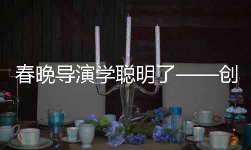 春晚導(dǎo)演學(xué)聰明了——?jiǎng)?chuàng)新與融合打造全新視聽(tīng)盛宴