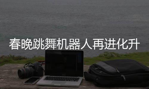 春晚跳舞機(jī)器人再進(jìn)化升級(jí)，展現(xiàn)科技與文化融合新篇章