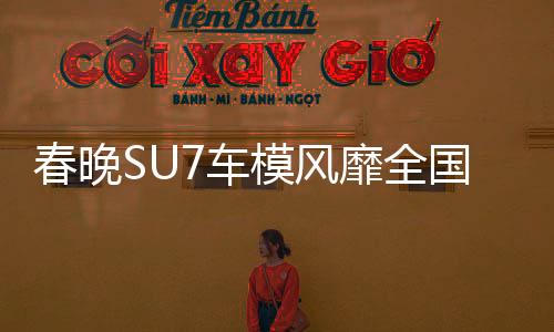 春晚SU7車模風(fēng)靡全國，銷量火爆至斷貨