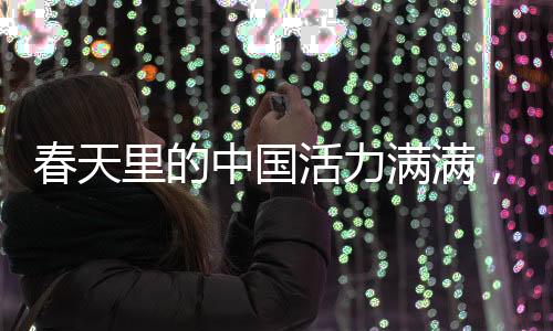 春天里的中國活力滿滿，盛世景象中的無限生機(jī)與蓬勃力量