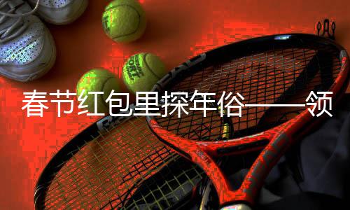 春節(jié)紅包里探年俗——領(lǐng)略中華文化的魅力與溫情