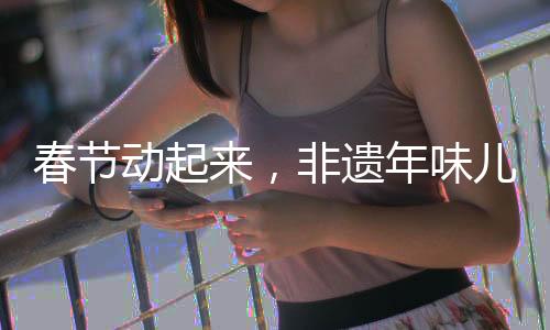 春節(jié)動起來，非遺年味兒傳千載——非遺文化傳承活動盛大啟動