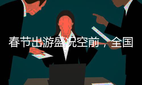 春節(jié)出游盛況空前，全國共吸引超5億人次旅游