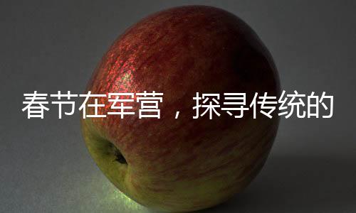 春節(jié)在軍營，探尋傳統(tǒng)的韻味與士兵們的年味故事