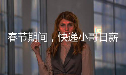 春節(jié)期間，快遞小哥日薪可超700元——忙碌背后的辛勤與付出