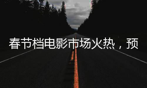 春節(jié)檔電影市場火熱，預(yù)售票房突破6億大關(guān)