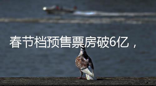 春節(jié)檔預(yù)售票房破6億，電影市場火熱開啟