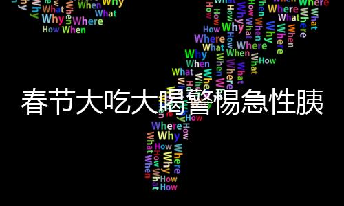 春節(jié)大吃大喝警惕急性胰腺炎，預(yù)防與應(yīng)對(duì)的健康指南
