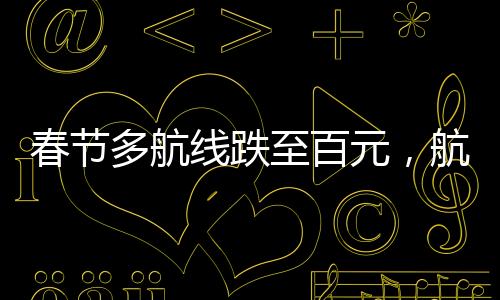 春節(jié)多航線跌至百元，航空市場迎來新一波優(yōu)惠潮