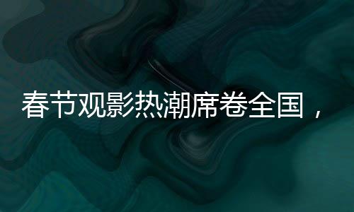 春節(jié)觀影熱潮席卷全國(guó)，觀影人次達(dá)1.87億，共赴光影盛宴