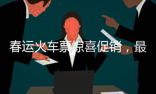 春運火車票驚喜促銷，最低票價低至幾元！