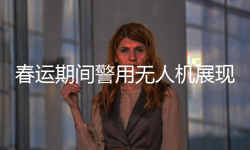 春運(yùn)期間警用無人機(jī)展現(xiàn)高科技魅力，守護(hù)歸途安全的得力助手