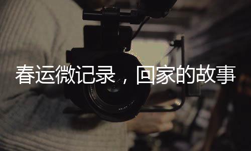 春運(yùn)微記錄，回家的故事