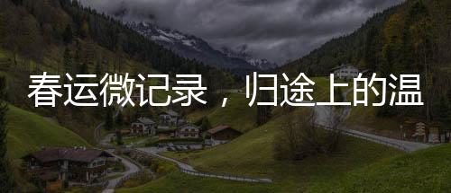 春運(yùn)微記錄，歸途上的溫暖——回家的故事
