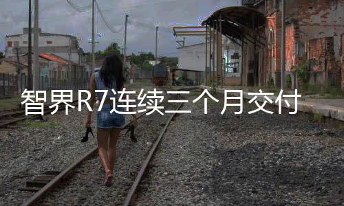 智界R7連續(xù)三個月交付破萬，展現(xiàn)強勁市場競爭力