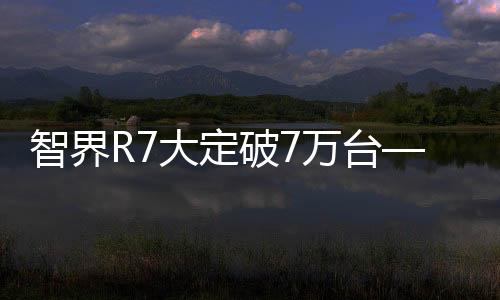智界R7大定破7萬臺(tái)——新能源汽車市場(chǎng)的新里程碑