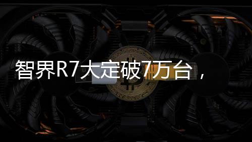 智界R7大定破7萬臺，市場影響力與獨特魅力的全面展現(xiàn)