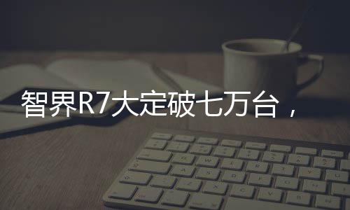 智界R7大定破七萬(wàn)臺(tái)，技術(shù)革新與市場(chǎng)熱捧的完美結(jié)合